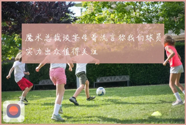 魔术总裁谈字母哥流言称我们球员实力出众值得关注