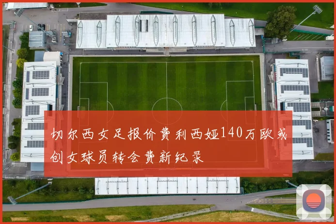 切尔西女足报价费利西娅140万欧或创女球员转会费新纪录