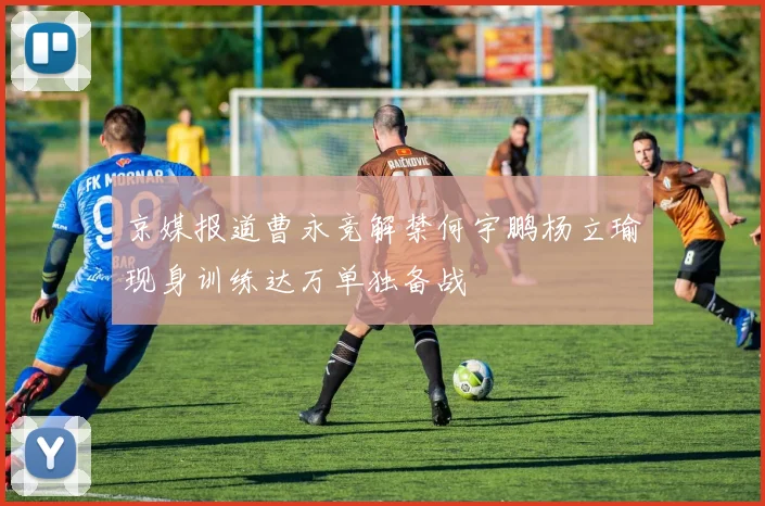 京媒报道曹永竞解禁何宇鹏杨立瑜现身训练达万单独备战