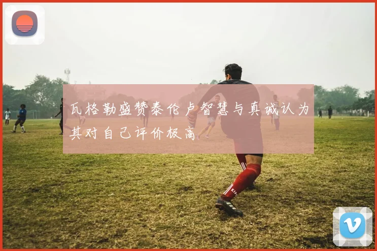 瓦格勒盛赞泰伦卢智慧与真诚认为其对自己评价极高