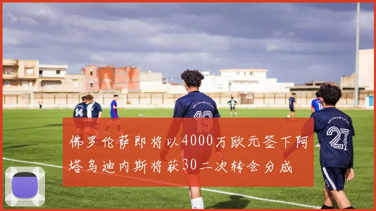 佛罗伦萨即将以4000万欧元签下阿塔乌迪内斯将获30二次转会分成