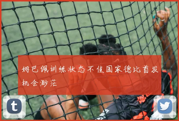 姆巴佩训练状态不佳国家德比首发机会渺茫