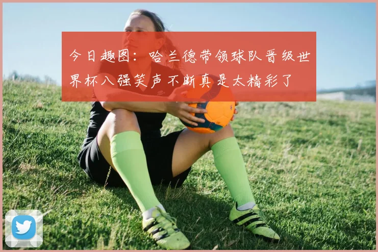 今日趣图：哈兰德带领球队晋级世界杯八强笑声不断真是太精彩了