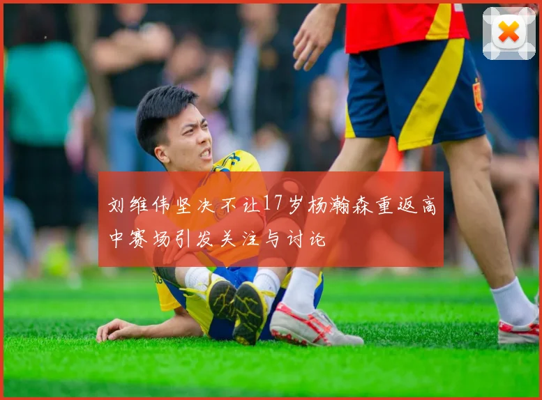 刘维伟坚决不让17岁杨瀚森重返高中赛场引发关注与讨论
