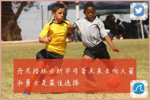 丹尼格林分析字母哥未来去向火箭和勇士是最佳选择