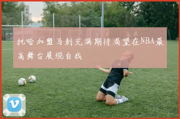 托哈加盟马刺充满期待渴望在NBA最高舞台展现自我