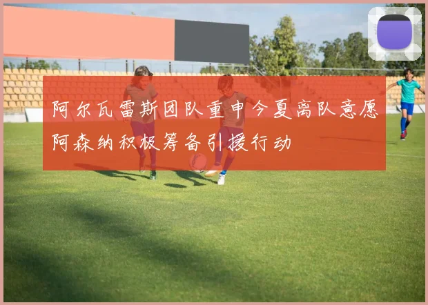 阿尔瓦雷斯团队重申今夏离队意愿阿森纳积极筹备引援行动