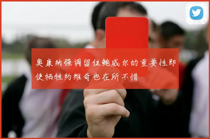奥康纳强调留住鲍威尔的重要性即使牺牲约维奇也在所不惜